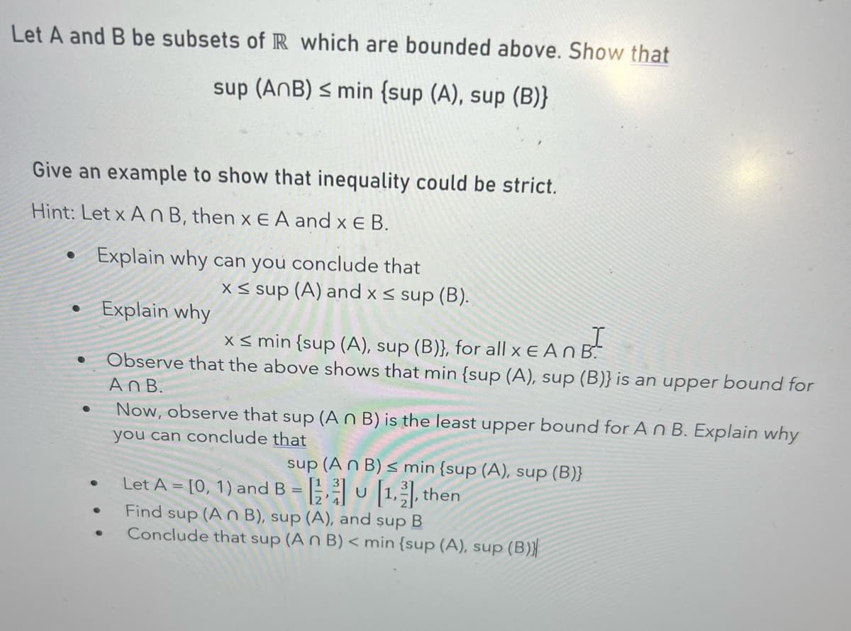 Let A and B be subsets of R which are bounded above. Show that
sup (AnB) ≤ min {sup (A), sup (B)}
Give an example to show that inequality could be strict.
Hint: Let x An B, then x EA and x E B.
●
• Explain why
●
Explain why can you conclude that
●
●
●
●
x≤ sup (A) and x ≤ sup (B).
x ≤ min {sup (A), sup (B)}, for all x E An B
Observe that the above shows that min {sup (A), sup (B)} is an upper bound for
AnB.
Now, observe that sup (An B) is the least upper bound for An B. Explain why
you can conclude that
sup (An B) ≤ min {sup (A), sup (B)}
Let A = [0, 1) and B = [1, then
U
Find sup (An B), sup (A), and sup B
Conclude that sup (An B) < min {sup (A), sup (B)
