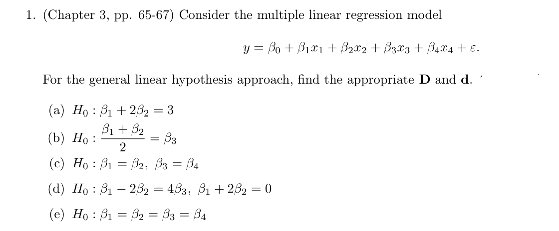 1. (Chapter 3, pp. 65-67) Consider the multiple linear regression model
y = ßo + ß1x1 + ẞ2x2 + ẞ3x3 + ß4×4 + ɛ.
For the general linear hypothesis approach, find the appropriate D and d.
(a) Hoẞ1+2ẞ₂ = 3
B1 + B2
(b) Ho:
= ẞ3
2
(c) Ho B1 B2, B3 = ẞ4
=
(d) Hoẞ12ẞ2 = 4ẞ3, ẞ1 +2ẞ2 = 0
(e) Hoẞ₁ = B₂ = ß3 = ß4