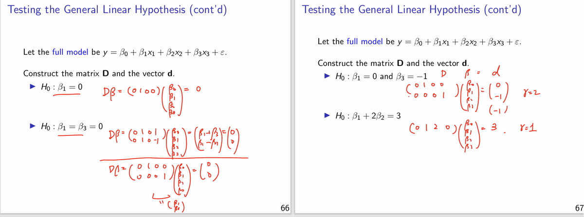 Testing the General Linear Hypothesis (cont'd)
Let the full model be y = ẞ0 + ẞ1×1 + ẞ2x2 + ẞ3x3 + ε.
Construct the matrix D and the vector d.
Hoẞ1 = 0
► Hoẞ1 = ẞ3 = 0
DB = (0100)/
(༠ ༩༠༠)(
DP = (010-1
DA² Coo
000
= 0
DEAO
=
(i)
Testing the General Linear Hypothesis (cont'd)
Let the full model be y = ẞ0 + ẞ1×1 + ẞ2×2 + B3x3 + ε.
Construct the matrix D and the vector d.
► Hoẞ1 = 0 and ẞ3
= −1
D
Hoẞ1+2ẞ2 = 3
0100
·0001
6012
ام
=
Ο
=
d
()
822
(-1)
3
8=1
99
66
67