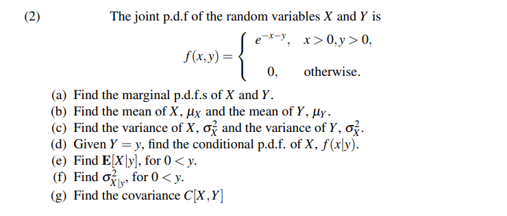 (2)
The joint p.d.f of the random variables X and Y is
exy, x>0, y > 0,
f(x, y) =
0,
(a) Find the marginal p.d.f.s of X and Y.
(b) Find the mean of X, ux and the mean of Y, µy.
(c) Find the variance of X, o and the variance of y, o.
(d) Given Y = y, find the conditional p.d.f. of X, f(xy).
(e) Find E[X|y], for 0 <y.
(f) Find o for 0 < y.
(g) Find the covariance C[X,Y]
otherwise.