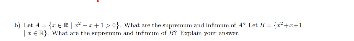 b) Let A = {x ≤R | x² + x +1>0}. What are the supremum and infimum of A? Let B = {x²+x+1
| x ≤ R}.
What are the supremum and infimum of B? Explain your answer.