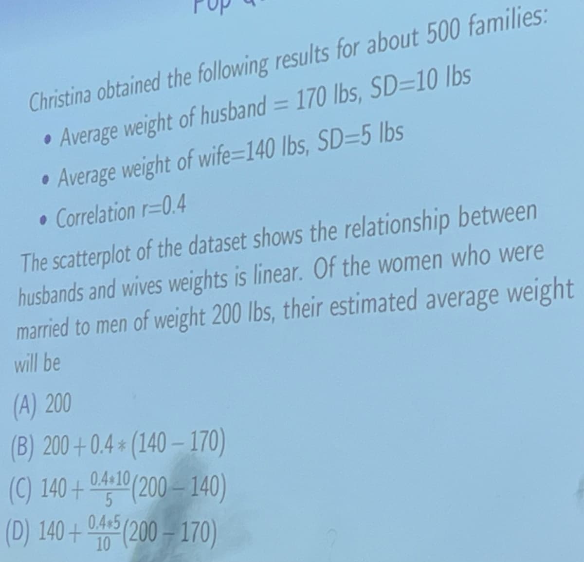 Christina obtained the following results for about 500 families:
Average weight of husband = 170 lbs, SD=10 lbs
Average weight of wife=140 lbs, SD=5 lbs
• Correlation r=0.4
The scatterplot of the dataset shows the relationship between
husbands and wives weights is linear. Of the women who were
married to men of weight 200 lbs, their estimated average weight
will be
(A) 200
(B) 200+0.4* (140-170)
(C) 140+ 0.4*10 (200-140)
(D) 140+0405 (200-170)