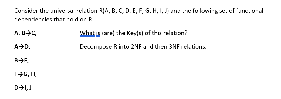 Consider the universal relation R(A, B, C, D, E, F, G, H, I, J) and the following set of functional
dependencies that hold on R:
A, B-C,
A➜D,
B-→->>F,
F→G, H,
D➜I, J
What is (are) the Key(s) of this relation?
Decompose R into 2NF and then 3NF relations.