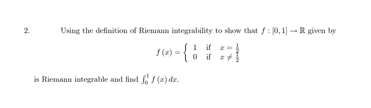 2.
Using the definition of Riemann integrability to show that f: [0, 1]
if X =
= { 1 ###)
if x
f (x)
is Riemann integrable and find f f (x) dx.
R given by