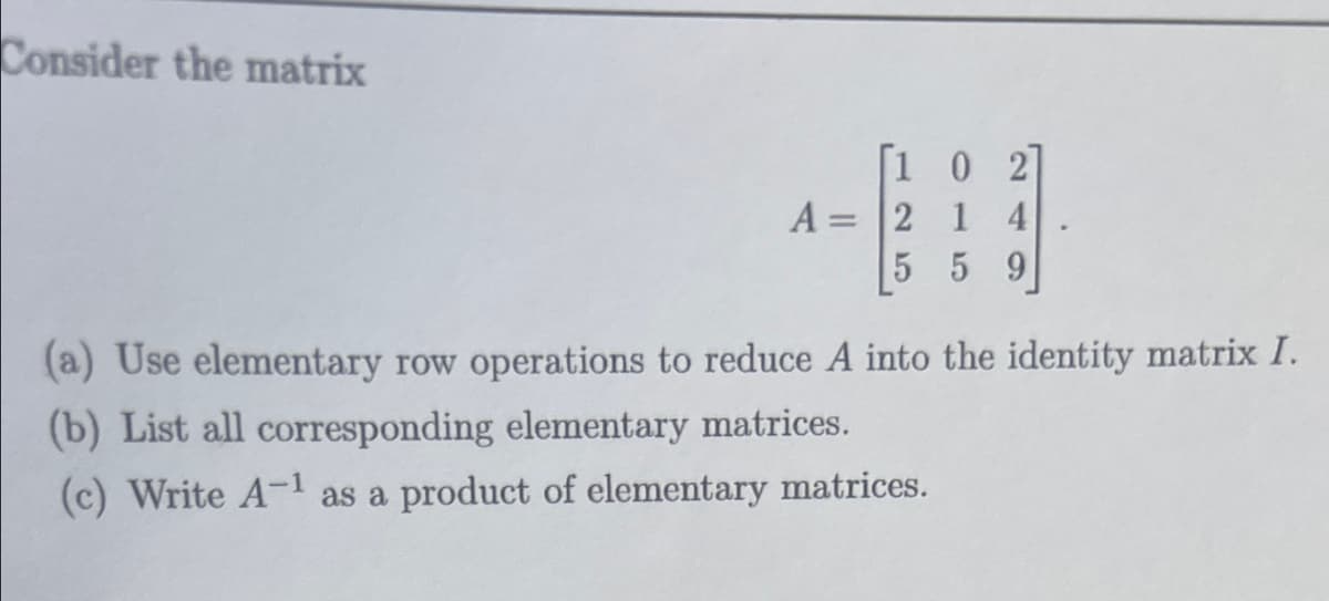 Consider the matrix
[102]
A = 2 1 4
5 5 9
(a) Use elementary row operations to reduce A into the identity matrix I.
(b) List all corresponding elementary matrices.
(c) Write A-¹ as a product of elementary matrices.