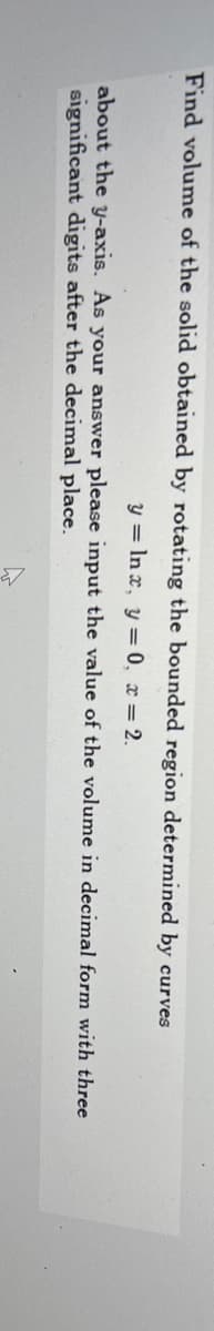 Find volume of the solid obtained by rotating the bounded region determined by curves
y = In x, y = 0, x = 2.
about the y-axis. As your answer please input the value of the volume in decimal form with three
significant digits after the decimal place.
