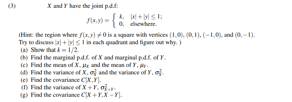(3)
X and Y have the joint p.d.f:
f(x, y) = {
k, x + y ≤ 1;
elsewhere.
0,
(Hint: the region where f(x, y) # 0 is a square with vertices (1,0), (0, 1), (−1,0), and (0, -1).
Try to discuss |x|+|y| ≤ 1 in each quadrant and figure out why. )
(a) Show that k = 1/2.
(b) Find the marginal p.d.f. of X and marginal p.d.f. of Y.
(c) Find the mean of X, μx and the mean of Y, µy.
(d) Find the variance of X, o and the variance of y, o.
(e) Find the covariance C[X,Y].
(f) Find the variance of X+Y, o+y.
(g) Find the covariance C[X + Y, X - Y].