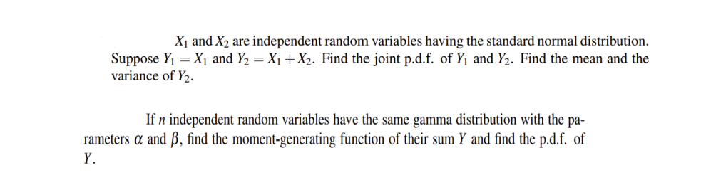 X₁ and X₂ are independent random variables having the standard normal distribution.
Suppose Y₁ = X₁ and Y₂ = X₁ + X₂. Find the joint p.d.f. of Y₁ and Y₂. Find the mean and the
variance of Y₂.
If n independent random variables have the same gamma distribution with the pa-
rameters a and ß, find the moment-generating function of their sum Y and find the p.d.f. of
Y.