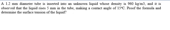 A 1.2 mm diameter tube is inserted into an unknown liquid whose density is 960 kg/m3, and it is
observed that the liquid rises 5 mm in the tube, making a contact angle of 15°C. Proof the formula and
determine the surface tension of the liquid?
