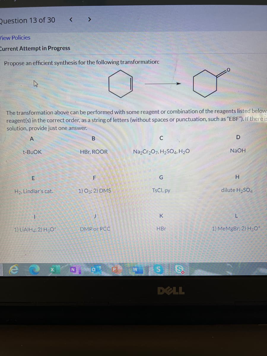 Question 13 of 30
View Policies
Current Attempt in Progress
Propose an efficient synthesis for the following transformation:
The transformation above can be performed with some reagent or combination of the reagents listed below.
reagent(s) in the correct order, as a string of letters (without spaces or punctuation, such as "EBF"). If there is
solution, provide just one answer.
A
C
t-BUOK
HBr, ROOR
Na2Cr207, H2SO4, H2O
NaOH
F
G
H
H2, Lindlar's cat.
1) O3; 2) DMS
TSCI, py
dilute H2SO4
K
1) LIAIH2; 2) H3O-
DMP or PCC
HBr
1) MeMgBr; 2) H3O*
W SS
N
DELL
