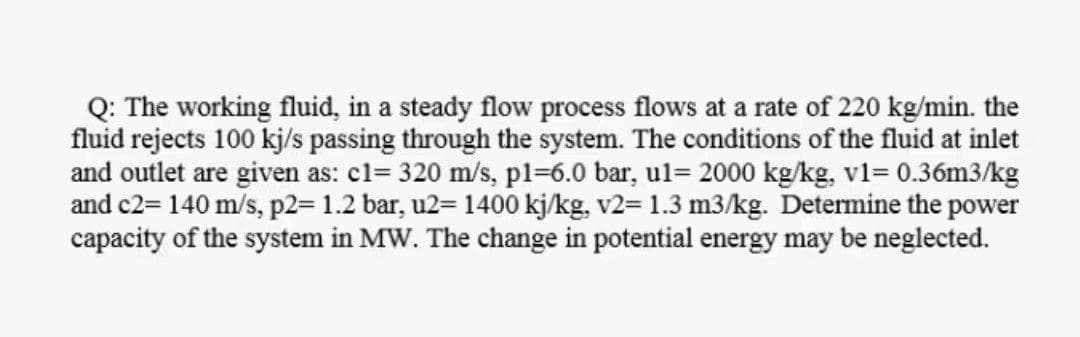 Q: The working fluid, in a steady flow process flows at a rate of 220 kg/min. the
fluid rejects 100 kj/s passing through the system. The conditions of the fluid at inlet
and outlet are given as: cl= 320 m/s, pl=6.0 bar, ul= 2000 kg/kg, v1= 0.36m3/kg
and c2= 140 m/s, p2= 1.2 bar, u2= 1400 kj/kg, v2= 1.3 m3/kg. Determine the power
capacity of the system in MW. The change in potential energy may be neglected.
