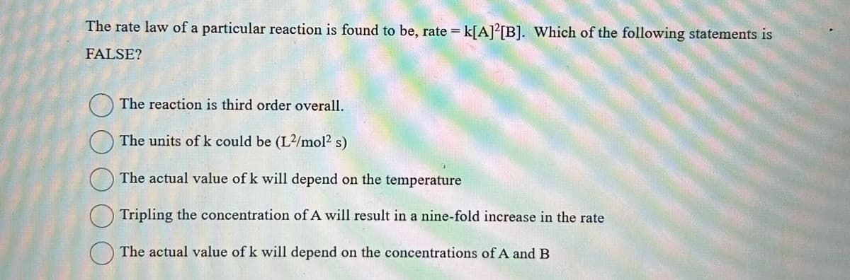 The rate law of a particular reaction is found to be, rate = k[A]2[B]. Which of the following statements is
FALSE?
The reaction is third order overall.
The units of k could be (L²/mol² s)
The actual value of k will depend on the temperature
Tripling the concentration of A will result in a nine-fold increase in the rate
The actual value of k will depend on the concentrations of A and B