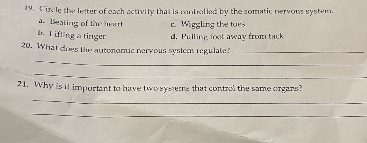 19. Circle the letter of each activity that is controlled by the somatic nervous system.
c. Wiggling the toes
d. Pulling foot away from tack
a. Beating of the heart
b. Lifting a finger
20. What does the autonomic nervous system regulate?
21. Why is it important to have two systems that control the same organs?