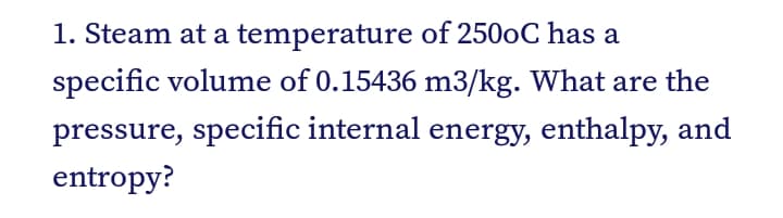 1. Steam at a temperature of 2500C has a
specific volume of 0.15436 m3/kg. What are the
pressure, specific internal energy, enthalpy, and
entropy?
