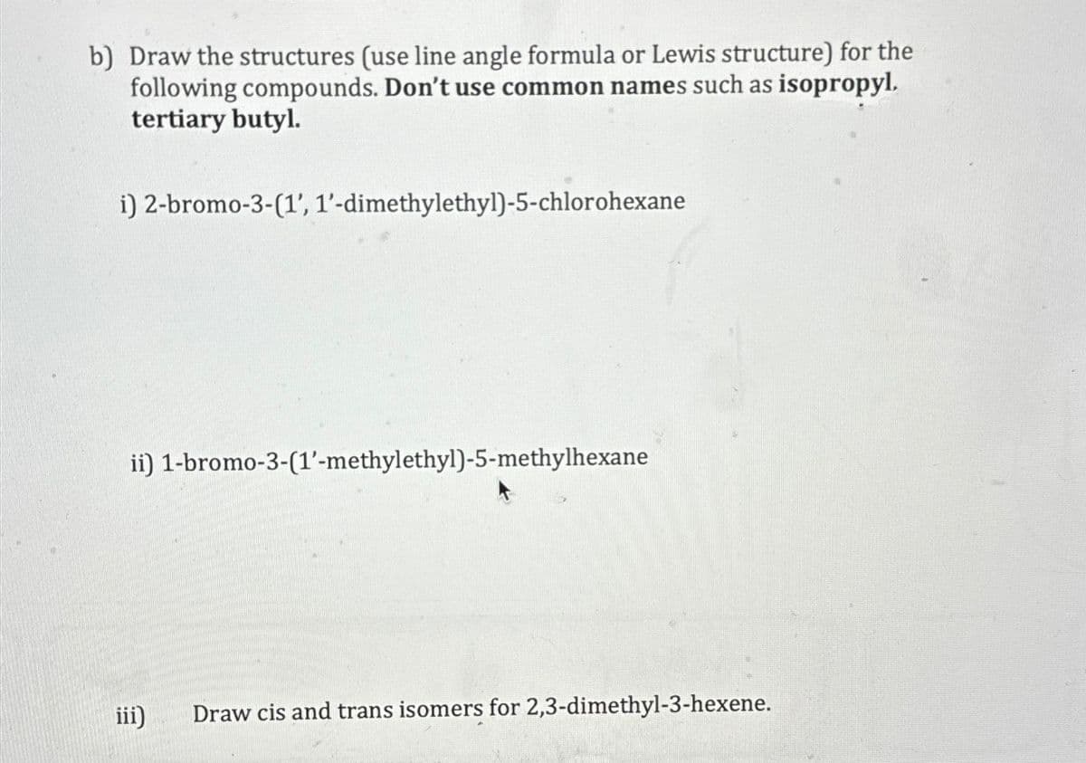 b) Draw the structures (use line angle formula or Lewis structure) for the
following compounds. Don't use common names such as isopropyl.
tertiary butyl.
i) 2-bromo-3-(1', 1'-dimethylethyl)-5-chlorohexane
ii) 1-bromo-3-(1'-methylethyl)-5-methylhexane
iii)
Draw cis and trans isomers for 2,3-dimethyl-3-hexene.