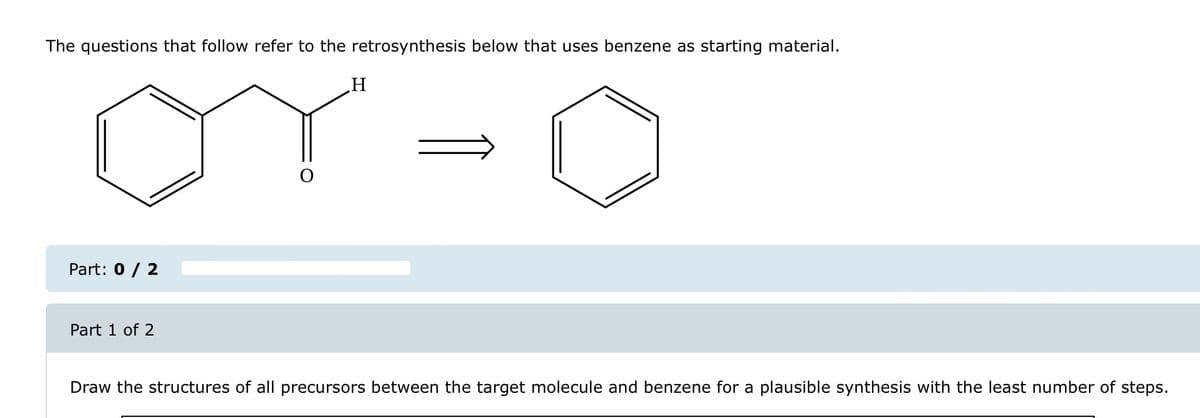 The questions that follow refer to the retrosynthesis below that uses benzene as starting material.
H
OY-0
Part: 0 / 2
Part 1 of 2
Draw the structures of all precursors between the target molecule and benzene for a plausible synthesis with the least number of steps.