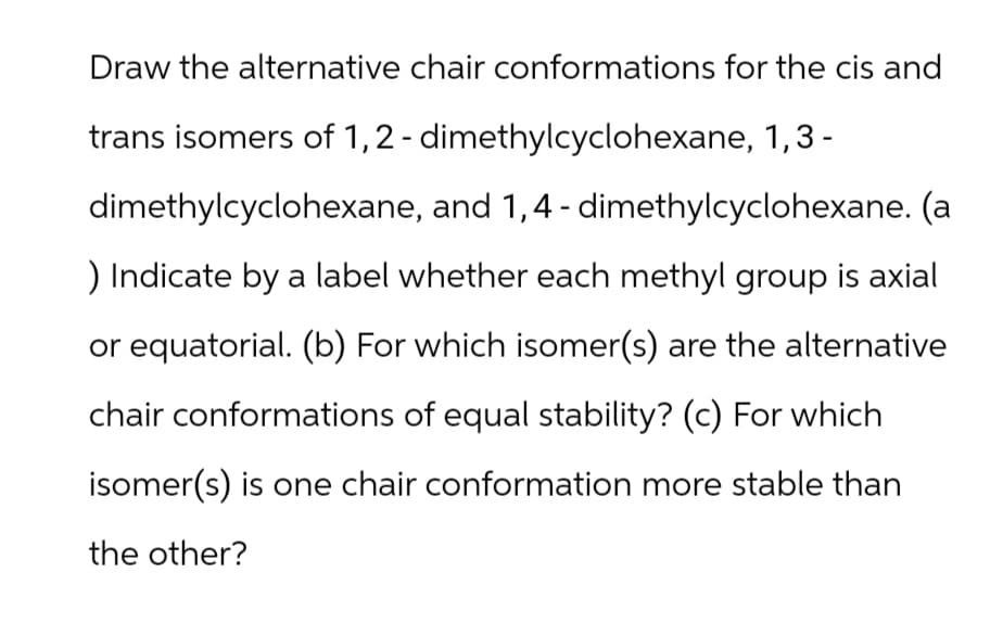 Draw the alternative chair conformations for the cis and
trans isomers of 1,2-dimethylcyclohexane, 1,3-
dimethylcyclohexane, and 1,4-dimethylcyclohexane. (a
) Indicate by a label whether each methyl group is axial
or equatorial. (b) For which isomer(s) are the alternative
chair conformations of equal stability? (c) For which
isomer(s) is one chair conformation more stable than
the other?