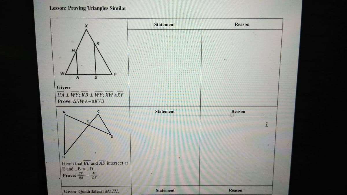 Lesson: Proving Triangles Similar
H
X
W
A
B
K
Given:
HA 1 WY; KB LWY; XWEXY
Prove: AHWA~AKYB
A
E
C
D
B
Given that BC and AD intersect at
E and B = D.
CE
AE
Prove:
BE
DE
Statement
Reason
Statement
Reason
Given: Quadrilateral MATH,
Statement
Reason
I