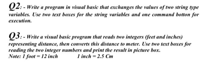 Q2: - Write a program in visual basic that exchanges the values of two string type
variables. Use two text boxes for the string variables and one command botton for
execution.
Q3:- Write a visual basic program that reads two integers (feet and inches)
representing distance, then converts this distance to meter. Use two text boxes for
reading the two integer numbers and print the result in picture box.
Note: 1 foot = 12 inch
1 inch = 2.5 Cm
