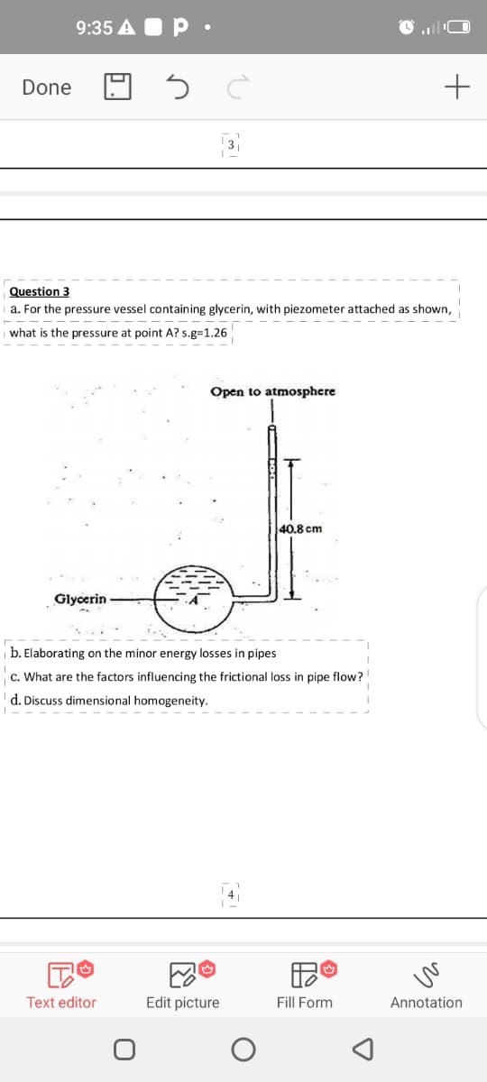 9:35 A O P •
Done
Question 3
a. For the pressure vessel containing glycerin, with piezometer attached as shown,
what is the pressure at point A? s.g=1.26
Open to atmosphere
40.8 cm
Glycerin
b. Elaborating on the minor energy losses in pipes
c. What are the factors influencing the frictional loss in pipe flow?
d. Discuss dimensional homogeneity.
Text editor
Edit picture
Fill Form
Annotation
