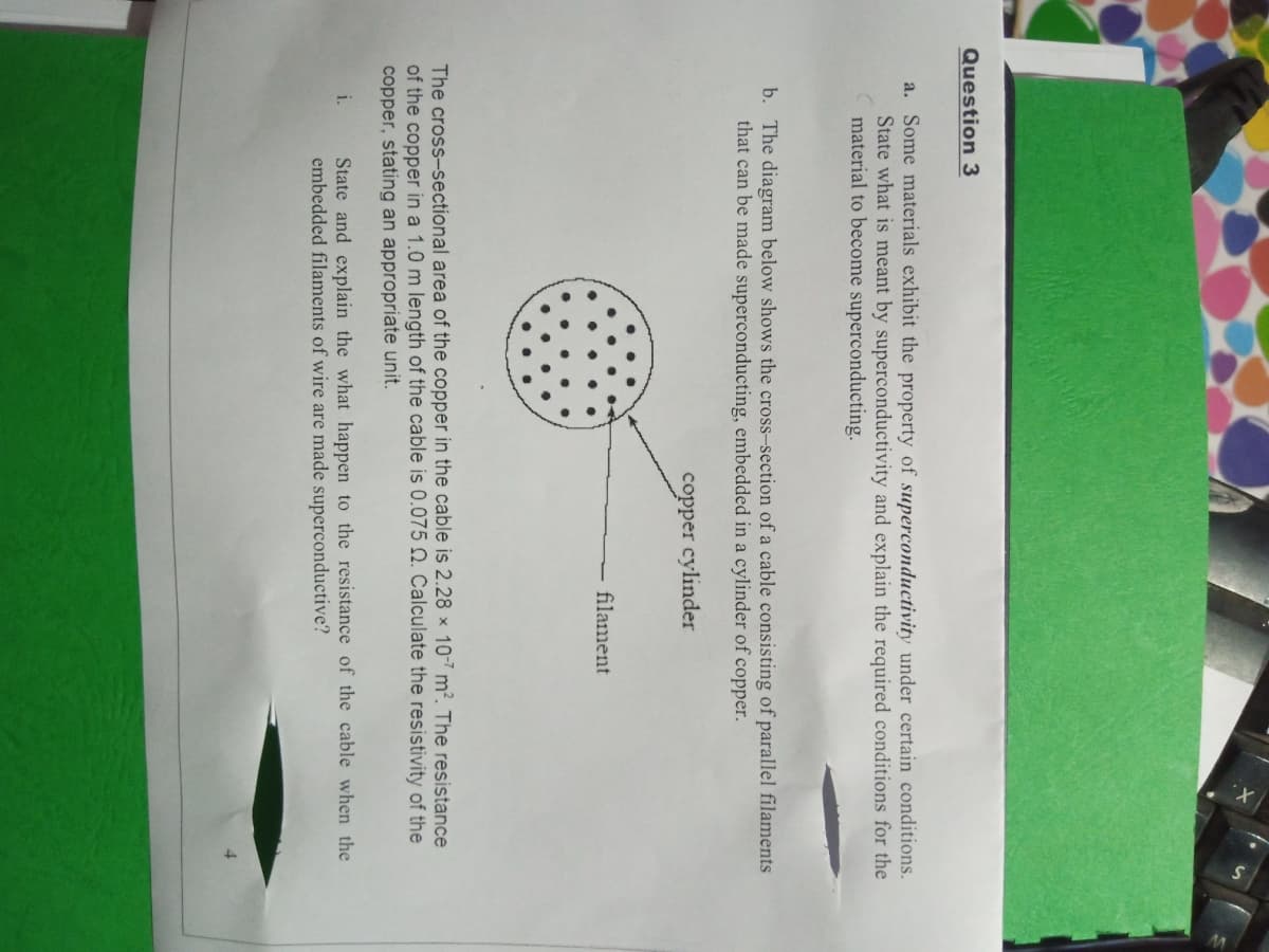 Question 3
a. Some materials exhibit the property of superconductivity under certain conditions.
State what is meant by superconductivity and explain the required conditions for the
material to become superconducting.
b. The diagram below shows the cross-section of a cable consisting of parallel filaments
that can be made superconducting, embedded in a cylinder of copper.
copper cylinder
filament
The cross-sectional area of the copper in the cable is 2.28 x 10-7 m². The resistance
of the copper in a 1.0 m length of the cable is 0.075 N. Calculate the resistivity of the
copper, stating an appropriate unit.
State and explain the what happen to the resistance of the cable when the
embedded filaments of wire are made superconductive?
i.
