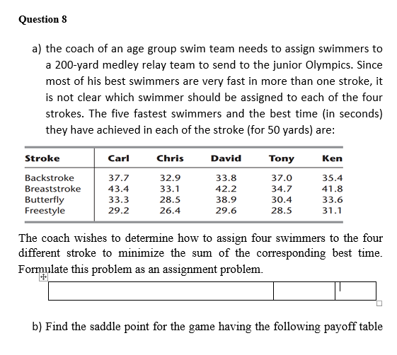 Question 8
a) the coach of an age group swim team needs to assign swimmers to
a 200-yard medley relay team to send to the junior Olympics. Since
most of his best swimmers are very fast in more than one stroke, it
is not clear which swimmer should be assigned to each of the four
strokes. The five fastest swimmers and the best time (in seconds)
they have achieved in each of the stroke (for 50 yards) are:
Stroke
Carl
Chris
David
Tony
Ken
Backstroke
37.7
32.9
33.8
37.0
35.4
Breaststroke
43.4
33.1
42.2
34.7
41.8
Butterfly
33.3
28.5
38.9
30.4
33.6
Freestyle
29.2
26.4
29.6
28.5
31.1
The coach wishes to determine how to assign four swimmers to the four
different stroke to minimize the sum of the corresponding best time.
Formulate this problem as an assignment problem.
b) Find the saddle point for the game having the following payoff table