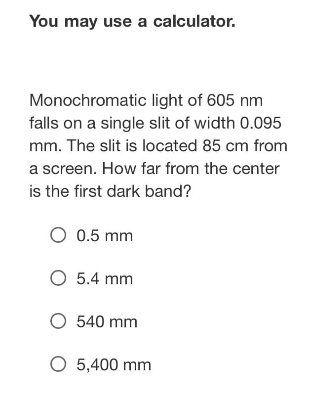 You may use a calculator.
Monochromatic light of 605 nm
falls on a single slit of width 0.095
mm. The slit is located 85 cm from
a screen. How far from the center
is the first dark band?
O 0.5 mm
O 5.4 mm
O 540 mm
O 5,400 mm