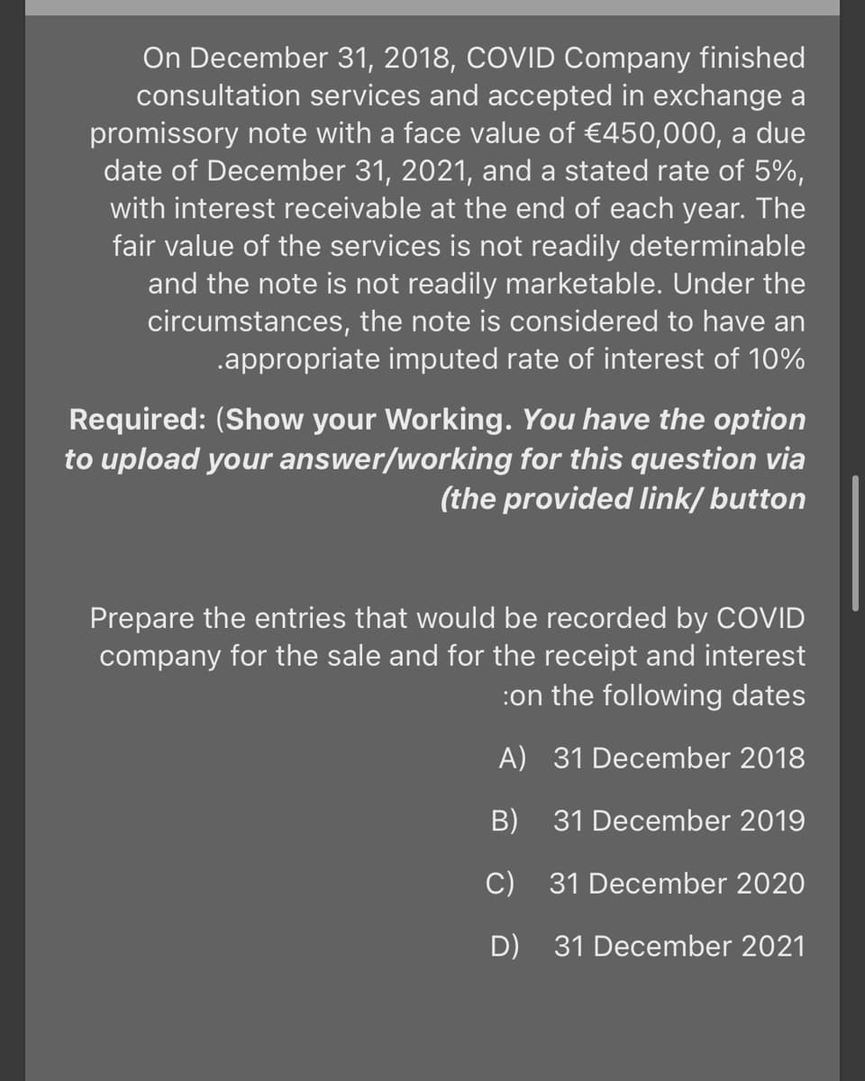 On December 31, 2018, COVID Company finished
consultation services and accepted in exchange a
promissory note with a face value of €450,000, a due
date of December 31, 2021, and a stated rate of 5%,
with interest receivable at the end of each year. The
fair value of the services is not readily determinable
and the note is not readily marketable. Under the
circumstances, the note is considered to have an
.appropriate imputed rate of interest of 10%
Required: (Show your Working. You have the option
to upload your answer/working for this question via
(the provided link/ button
Prepare the entries that would be recorded by COVID
company for the sale and for the receipt and interest
:on the following dates
A) 31 December 2018
B)
31 December 2019
C) 31 December 2020
D) 31 December 2021
