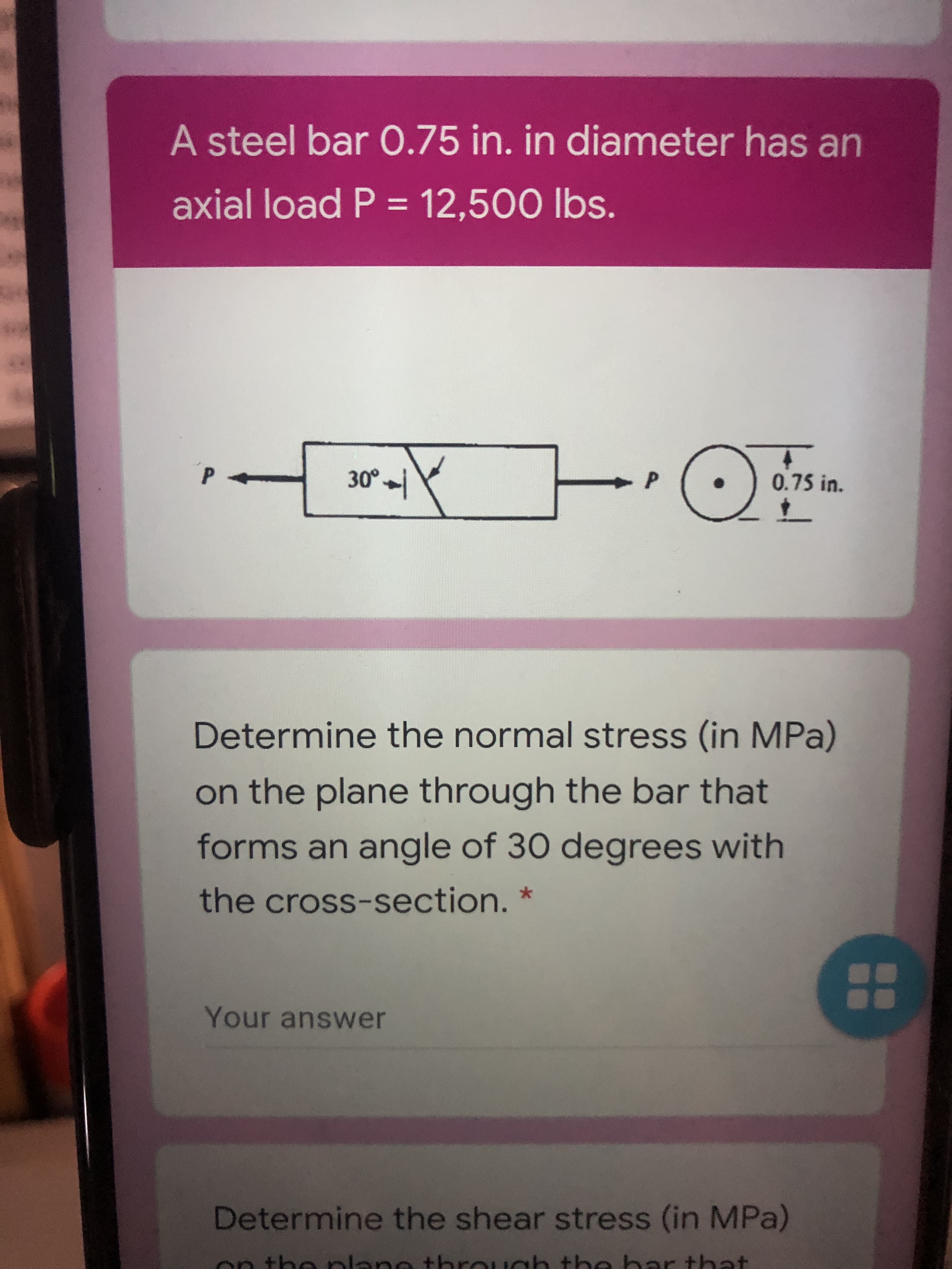 A steel bar O.75 in. in diameter has an
axial load P = 12,500 lbs.
%3D
0.75 in.
P-
Determine the normal stress (in MPa)
on the plane through the bar that
forms an angle of 30 degrees with
the cross-section.
Your answer
88
Determine the shear stress (in MPa)
on the plane through tbe bar that
