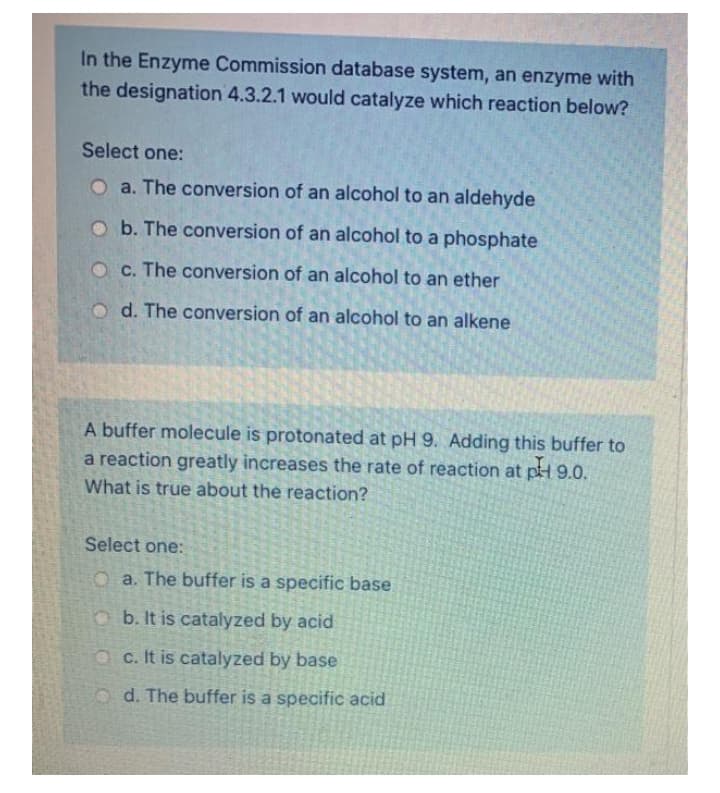 In the Enzyme Commission database system, an enzyme with
the designation 4.3.2.1 would catalyze which reaction below?
Select one:
O a. The conversion of an alcohol to an aldehyde
O b. The conversion of an alcohol to a phosphate
O c. The conversion of an alcohol to an ether
o d. The conversion of an alcohol to an alkene
A buffer molecule is protonated at pH 9. Adding this buffer to
a reaction greatly increases the rate of reaction at pH 9.0.
What is true about the reaction?
Select one:
O a. The buffer is a specific base
Ob. It is catalyzed by acid
OC. It is catalyzed by base
o d. The buffer is a specific acid
