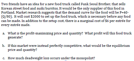 Two friends have an idea for a new food truck called Funk Seoul Brother, that sells
Korean street food and sushi burritos. It would be the only supplier of this food in
Portland. Market research suggests that the demand curve for the food will be P=40-
(Q/80). It will cost $2000 to set up the food truck, which is necessary before any food
can be made. In addition to the setup cost, there is a marginal cost of $6 per entrée for
every entrée made.
a. What is the profit-maximizing price and quantity? What profit will this food truck
generate?
b. Ifthis market were instead perfectly competitive, what would be the equilibrium
price and quantity?
c. How much deadweight loss occurs under the monopolist?
