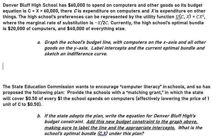 Denver Bluff High School has $60,000 to spend on computers and other goods so its budget
equation is C + X = 60,000, there Cis expenditure on computers and Xis expenditure on other
things. The high school's preferences can be represented by the utility function U(C, x) = cx?,
where the marginal rate of substitution is -X/2C. Currently, the high school's optimal bundle
is $20,000 of computers, and $40,000 of everything else.
a. Graph the school's budget line, with computers on the x-axis and all other
goods on the y-axis. Label intercepts and the current optimal bundle and
sketch an indifference curve.
The State Education Commission wants to encourage "computer literacy" in schools, and so has
proposed the following plan: Provide the schools with a "matching grant," in which the state
will cover $0.50 of every $1 the school spends on computers (effectively lowering the price of 1
unit of C to $0.50).
b. If the state adopts the plan, write the equation for Denver Bluff High's
budget constraint. Add this new budget constraint to the graph above,
making sure to label the line and the appropriate intercepts. What is the
school's optimal bundle (C,X) under this plan?
