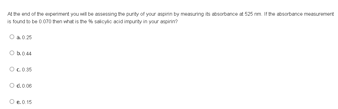 At the end of the experiment you will be assessing the purity of your aspirin by measuring its absorbance at 525 nm. If the absorbance measurement
is found to be 0.070 then what is the % salicylic acid impurity in your aspirin?
O a. 0.25
O b. 0.44
O c. 0.35
O d. 0.06
O e. 0.15
