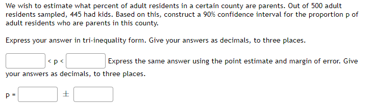 We wish to estimate what percent of adult residents in a certain county are parents. Out of 500 adult
residents sampled, 445 had kids. Based on this, construct a 90% confidence interval for the proportion p of
adult residents who are parents in this county.
Express your answer in tri-inequality form. Give your answers as decimals, to three places.
<p<
Express the same answer using the point estimate and margin of error. Give
your answers as decimals, to three places.
p=
+