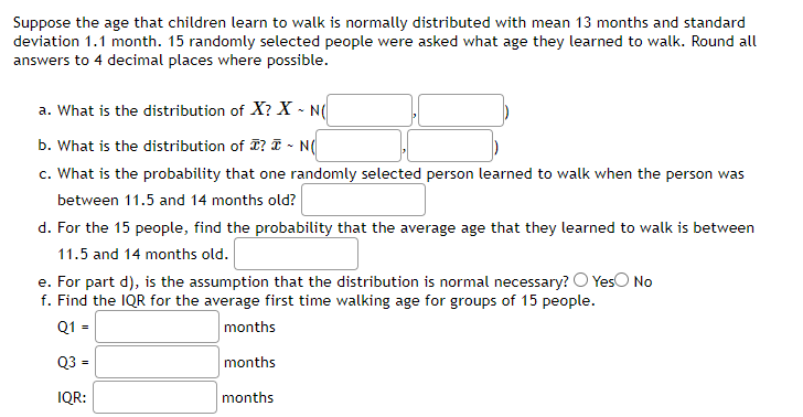 Suppose the age that children learn to walk is normally distributed with mean 13 months and standard
deviation 1.1 month. 15 randomly selected people were asked what age they learned to walk. Round all
answers to 4 decimal places where possible.
a. What is the distribution of X? X - N(
b. What is the distribution of ? ~ N(
c. What is the probability that one randomly selected person learned to walk when the person was
between 11.5 and 14 months old?
d. For the 15 people, find the probability that the average age that they learned to walk is between
11.5 and 14 months old.
e. For part d), is the assumption that the distribution is normal necessary? O Yes No
f. Find the IQR for the average first time walking age for groups of 15 people.
Q1 =
months
Q3 =
months
IQR:
months