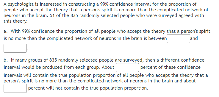 A psychologist is interested in constructing a 99% confidence interval for the proportion of
people who accept the theory that a person's spirit is no more than the complicated network of
neurons in the brain. 51 of the 835 randomly selected people who were surveyed agreed with
this theory.
a. With 99% confidence the proportion of all people who accept the theory that a person's spirit
is no more than the complicated network of neurons in the brain is between
and
b. If many groups of 835 randomly selected people are surveyed, then a different confidence
interval would be produced from each group. About
percent of these confidence
intervals will contain the true population proportion of all people who accept the theory that a
person's spirit is no more than the complicated network of neurons in the brain and about
percent will not contain the true population proportion.