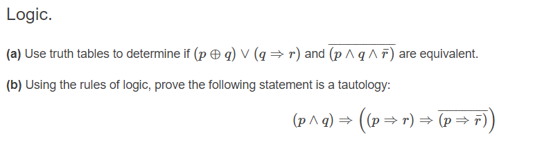 Logic.
(a) Use truth tables to determine if (p Ð q) V (q → r) and (p ^ q ^ F ) are equivalent.
(b) Using the rules of logic, prove the following statement is a tautology:
(p^ g) = ((p→ r) → (p= r))
