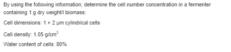 By using the following information, determine the cell number concentration in a fermenter
containing 1 g dry weight/l biomass:
Cell dimensions: 1 x 2 um cylindrical cells
Cell density: 1.05 g/cm³
Water content of cells: 80%