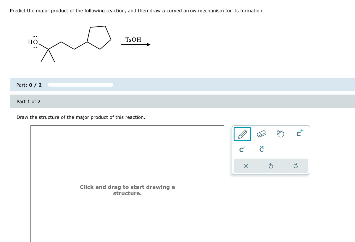 Predict the major product of the following reaction, and then draw a curved arrow mechanism for its formation.
HO
Part: 0 / 2
Part 1 of 2
TSOH
Draw the structure of the major product of this reaction.
Click and drag to start drawing a
structure.
C™
?
X
с