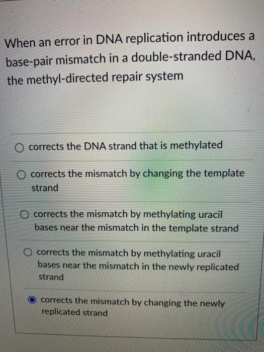 When an error in DNA replication introduces a
base-pair mismatch in a double-stranded DNA,
the methyl-directed repair system
O corrects the DNA strand that is methylated
O corrects the mismatch by changing the template
strand
O corrects the mismatch by methylating uracil
bases near the mismatch in the template strand
corrects the mismatch by methylating uracil
bases near the mismatch in the newly replicated
strand
corrects the mismatch by changing the newly
replicated strand