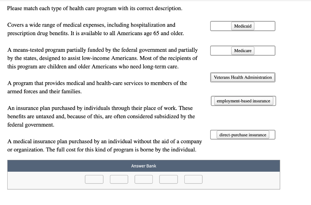 Please match each type of health care program with its correct description.
Covers a wide range of medical expenses, including hospitalization and
prescription drug benefits. It is available to all Americans age 65 and older.
A means-tested program partially funded by the federal government and partially
by the states, designed to assist low-income Americans. Most of the recipients of
this program are children and older Americans who need long-term care.
A program that provides medical and health-care services to members of the
armed forces and their families.
An insurance plan purchased by individuals through their place of work. These
benefits are untaxed and, because of this, are often considered subsidized by the
federal government.
A medical insurance plan purchased by an individual without the aid of a company
or organization. The full cost for this kind of program is borne by the individual.
Answer Bank
Medicaid
Medicare
Veterans Health Administration
employment-based insurance
direct-purchase insurance
