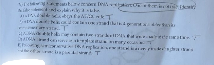 24) The following statements below concern DNA replication. One of them is not true. Identify
the false statement and explain why it is false.
A) A DNA double helix obeys the AT/GC rule. T
B) A DNA double helix could contain one strand that is 4 generations older than its
complementary strand. T
C) A DNA double helix may contain two strands of DNA that were made at the same time. T
D) A DNA strand can serve as a template strand on many occasions. T
E) Following semiconservative DNA replication, one strand is a newly made daughter strand
and the other strand is a parental strand. T