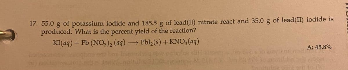 17. 55.0 g of potassium iodide and 185.5 g of lead(II) nitrate react and 35.0 g of lead(II) iodide is
produced. What is the percent yield of the reaction?
KI(aq) + Pb (NO3)2 (aq) →→→ Pbl₂(s) + KNO3(aq)
gons ent
SM
dengy
30 dereconomis
A: 45.8%