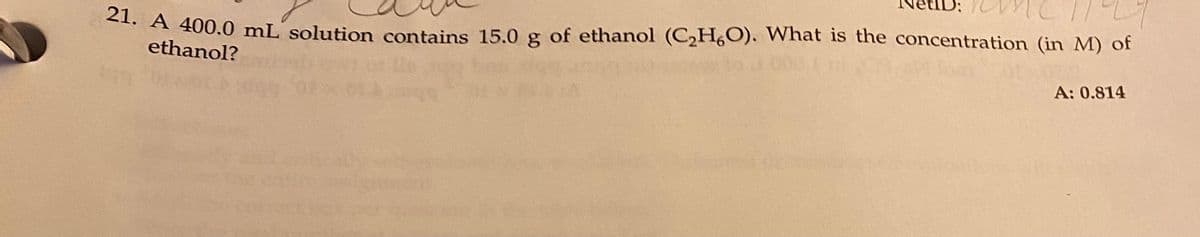 21. A 400.0 mL solution contains 15.0 g of ethanol (C₂H,O). What is the concentration (in M) of
ethanol?
A: 0.814