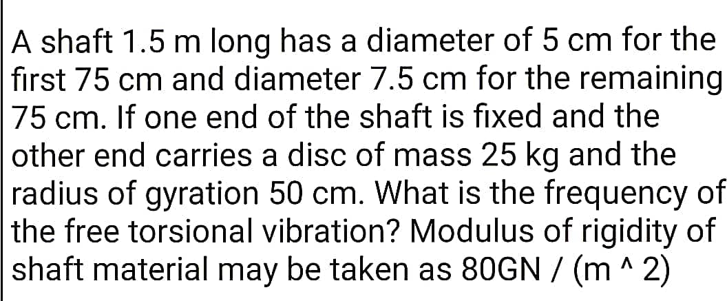 A shaft 1.5 m long has a diameter of 5 cm for the
fırst 75 cm and diameter 7.5 cm for the remaining
75 cm. If one end of the shaft is fixed and the
other end carries a disc of mass 25 kg and the
radius of gyration 50 cm. What is the frequency of
the free torsional vibration? Modulus of rigidity of
shaft material may be taken as 80GN / (m ^ 2)
