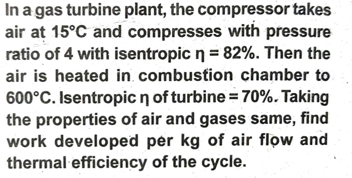 In a gas turbine plant, the compressor takes
air at 15°C and compresses with pressure
ratio of 4 with isentropic n = 82%. Then the
air is heated in combustion chamber to
600°C. Isentropic n of turbine = 70%. Taking
the properties of air and gases same, find
work developed per kg of air flow and
thermal efficiency of the cycle.
%3D
