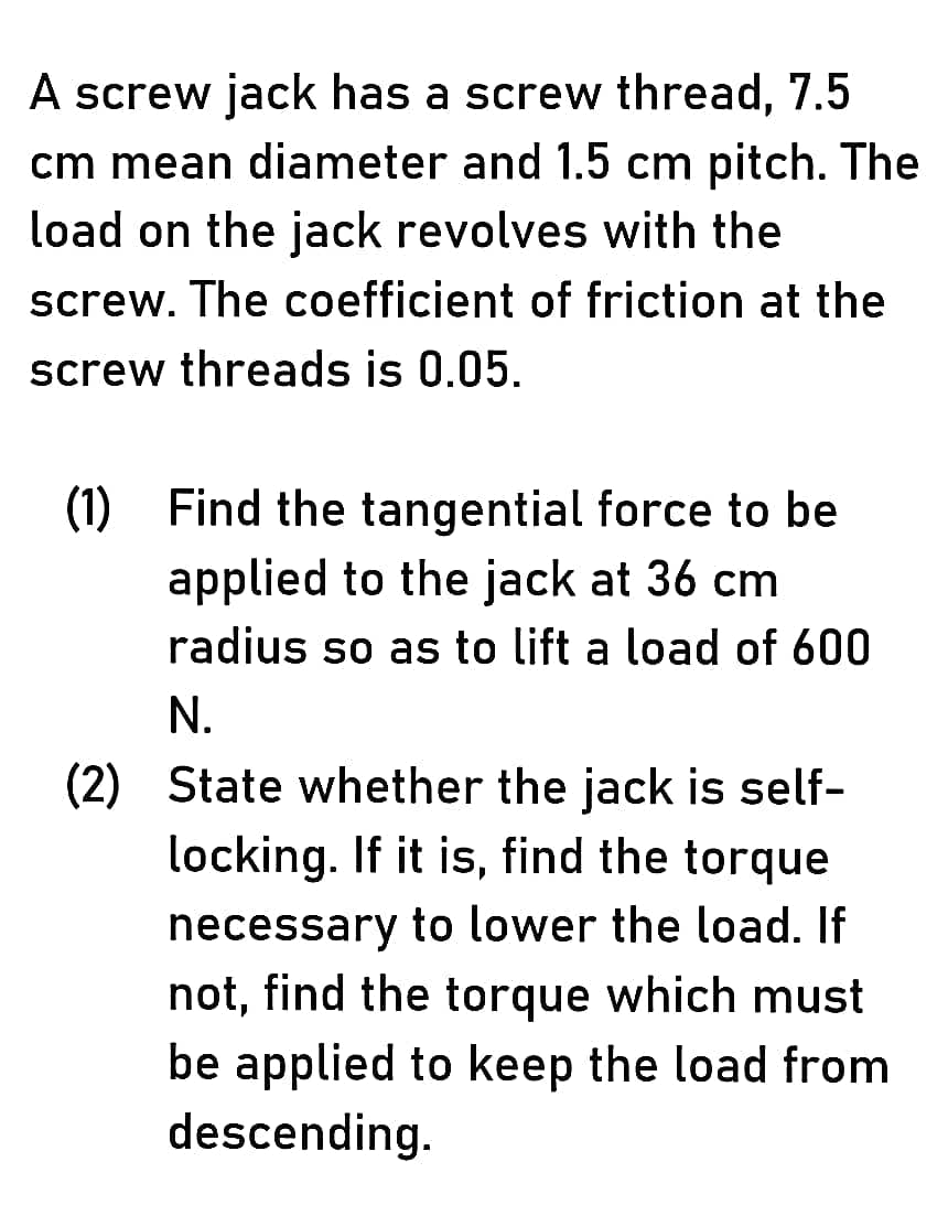 A screw jack has a screw thread, 7.5
cm mean diameter and 1.5 cm pitch. The
load on the jack revolves with the
screw. The coefficient of friction at the
screw threads is 0.05.
(1) Find the tangential force to be
applied to the jack at 36 cm
radius so as to lift a load of 600
N.
(2) State whether the jack is self-
locking. If it is, find the torque
hecessary to lower the load. If
not, find the torque which must
be applied to keep the load from
descending.
