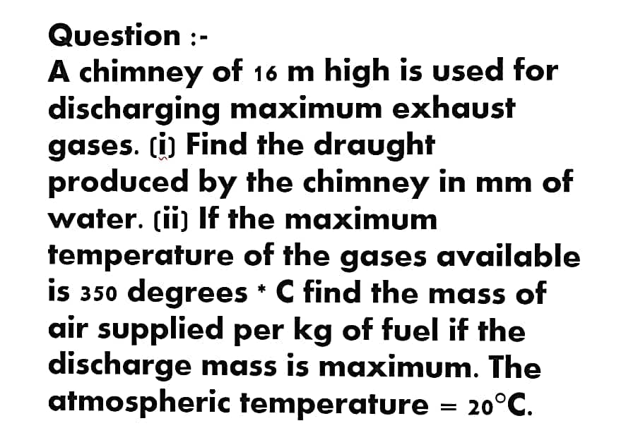 Question :-
A chimney of 16 m high is used for
discharging maximum exhaust
gases. (i) Find the draught
produced by the chimney in mm of
water. (ii) If the maximum
temperature of the gases available
is 350 degrees * C find the mass of
air supplied per kg of fuel if the
discharge mass is maximum. The
atmospheric temperature = 20°C.
