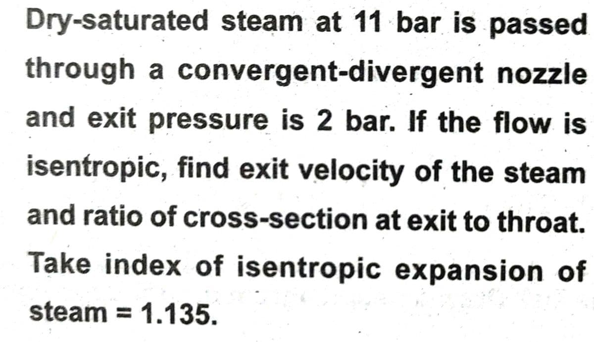Dry-saturated steam at 11 bar is passed
through a convergent-divergent nozzle
and exit pressure is 2 bar. If the flow is
isentropic, find exit velocity of the steam
and ratio of cross-section at exit to throat.
Take index of isentropic expansion of
steam = 1.135.
