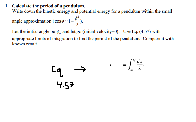 1. Calculate the period of a pendulum.
Write down the kinetic energy and potential energy for a pendulum within the small
angle approximation ( cosø=1-
Let the initial angle be ø, and let go (initial velocity=0). Use Eq. (4.57) with
appropriate limits of integration to find the period of the pendulum. Compare it with
known result.
pxr dx
If - l =
Eq
4.57
